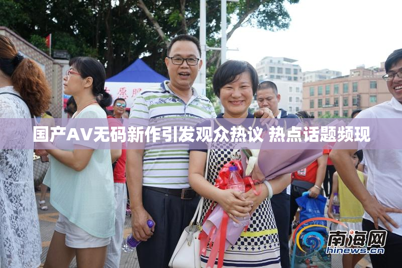 国产AV无码新作引发观众热议 热点话题频现