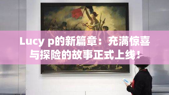 Lucy p的新篇章：充满惊喜与探险的故事正式上线！
