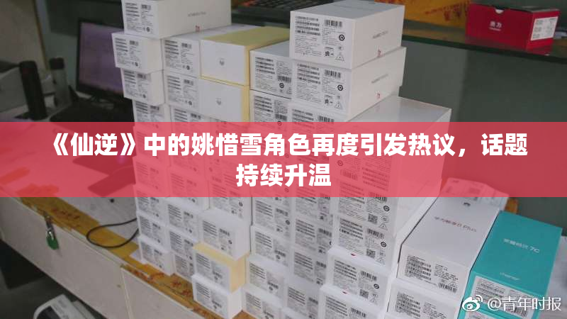 《仙逆》中的姚惜雪角色再度引发热议，话题持续升温