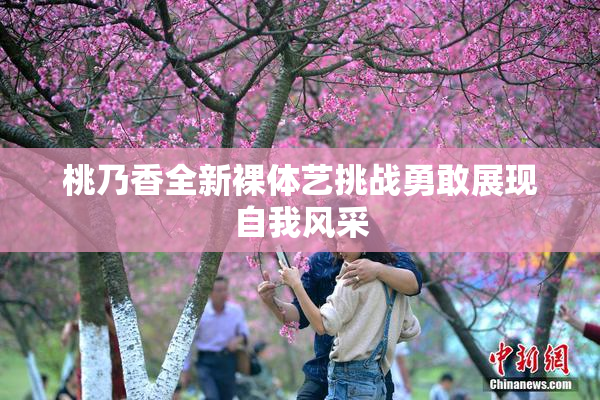 桃乃香全新裸体艺挑战勇敢展现自我风采