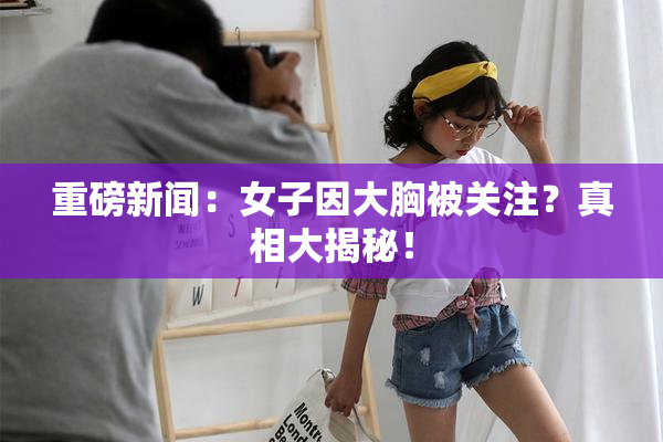 重磅新闻：女子因大胸被关注？真相大揭秘！