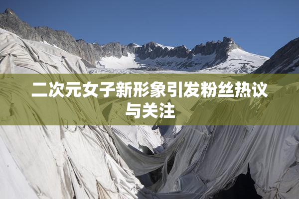 二次元女子新形象引发粉丝热议与关注