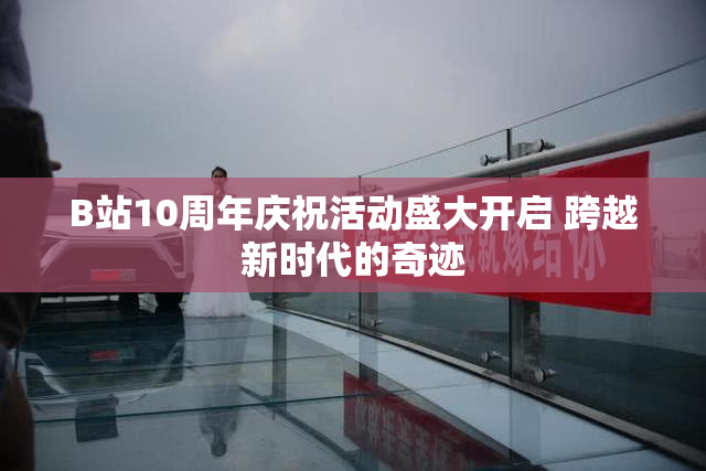 B站10周年庆祝活动盛大开启 跨越新时代的奇迹