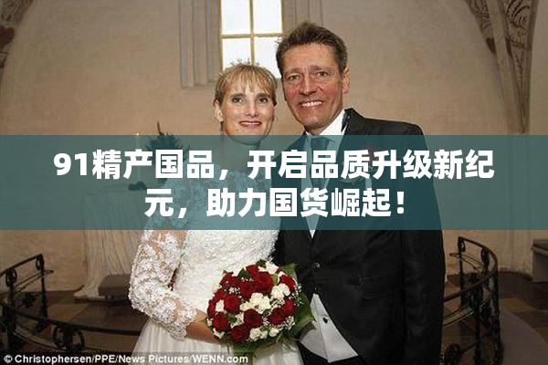 91精产国品，开启品质升级新纪元，助力国货崛起！