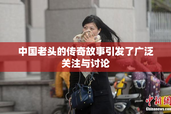 中国老头的传奇故事引发了广泛关注与讨论
