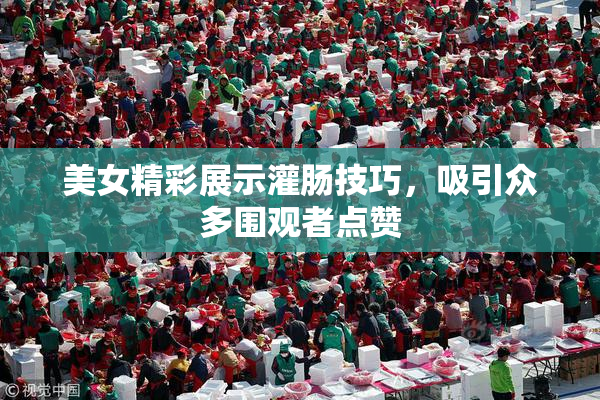 美女精彩展示灌肠技巧，吸引众多围观者点赞