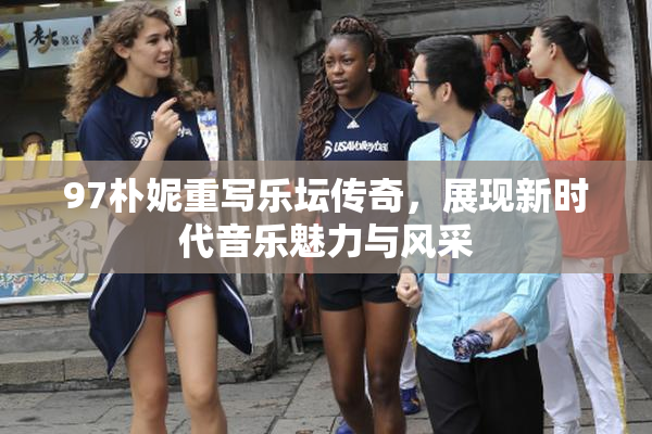 97朴妮重写乐坛传奇，展现新时代音乐魅力与风采