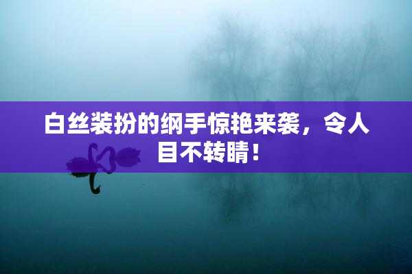 白丝装扮的纲手惊艳来袭，令人目不转睛！