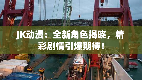 JK动漫：全新角色揭晓，精彩剧情引爆期待！