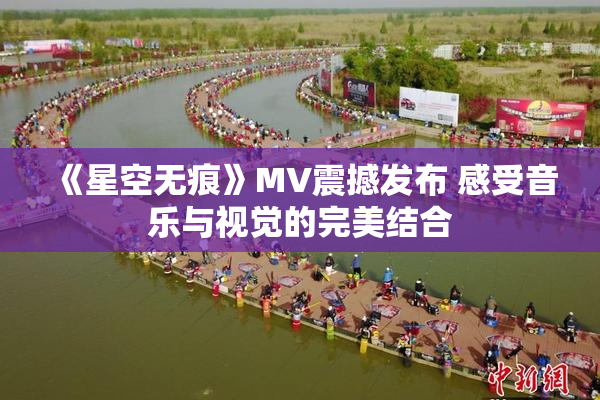 《星空无痕》MV震撼发布 感受音乐与视觉的完美结合