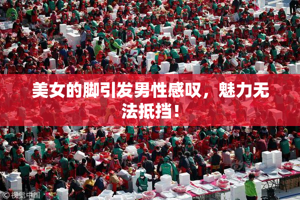 美女的脚引发男性感叹，魅力无法抵挡！