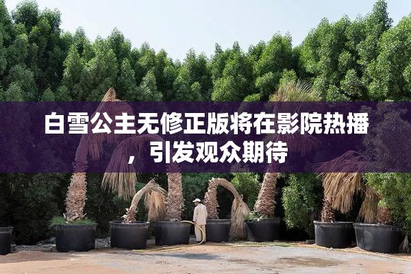 白雪公主无修正版将在影院热播，引发观众期待