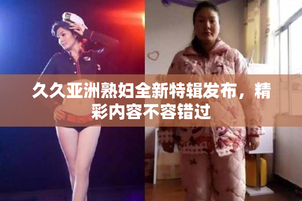 久久亚洲熟妇全新特辑发布，精彩内容不容错过
