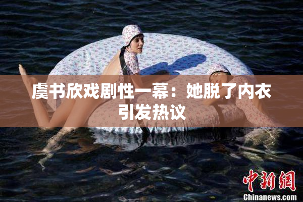 虞书欣戏剧性一幕：她脱了内衣引发热议