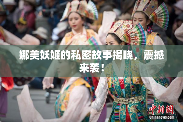娜美妖姬的私密故事揭晓，震撼来袭！