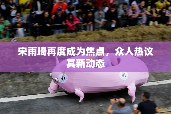 宋雨琦再度成为焦点，众人热议其新动态