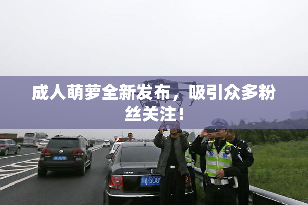 成人萌萝全新发布，吸引众多粉丝关注！