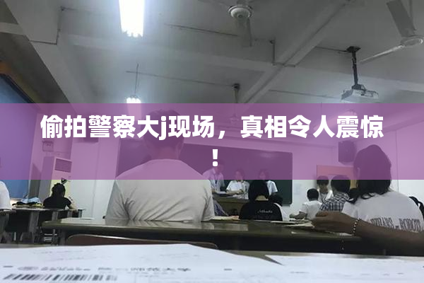偷拍警察大j现场，真相令人震惊！