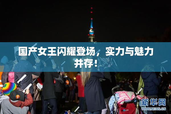国产女王闪耀登场，实力与魅力并存！