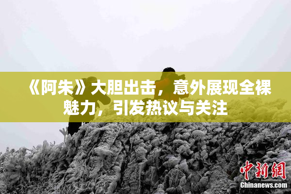 《阿朱》大胆出击，意外展现全裸魅力，引发热议与关注