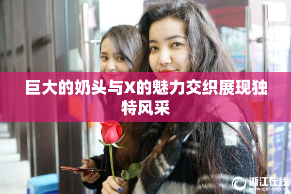 巨大的奶头与X的魅力交织展现独特风采