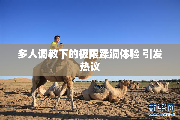 多人调教下的极限蹂躏体验 引发热议