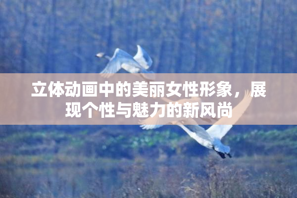 立体动画中的美丽女性形象，展现个性与魅力的新风尚