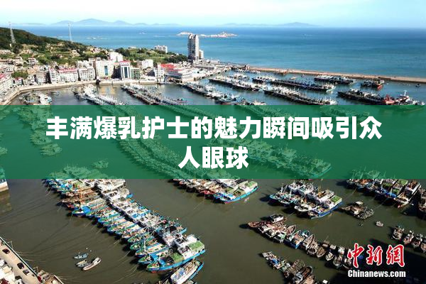丰满爆乳护士的魅力瞬间吸引众人眼球