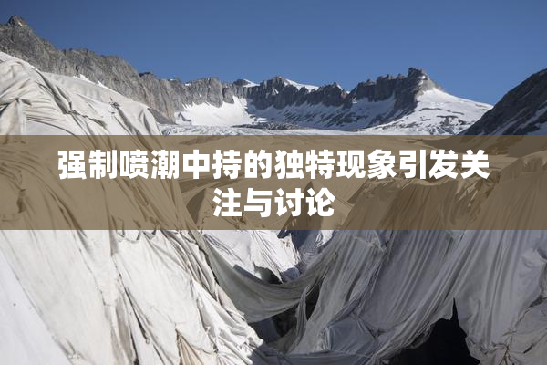 强制喷潮中持的独特现象引发关注与讨论