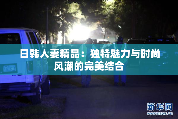 日韩人妻精品：独特魅力与时尚风潮的完美结合