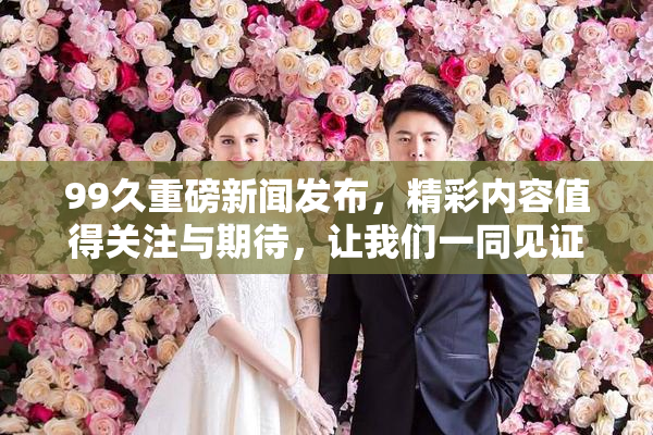 99久重磅新闻发布，精彩内容值得关注与期待，让我们一同见证！