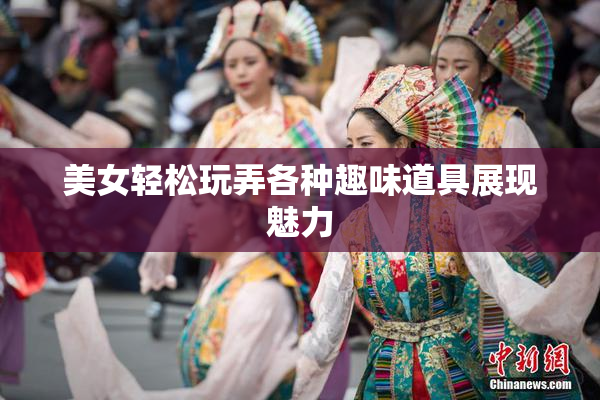 美女轻松玩弄各种趣味道具展现魅力