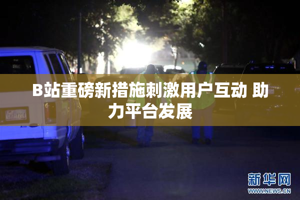 B站重磅新措施刺激用户互动 助力平台发展
