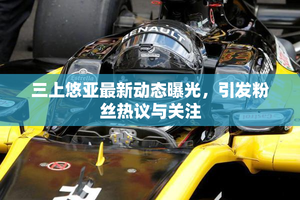 三上悠亚最新动态曝光，引发粉丝热议与关注