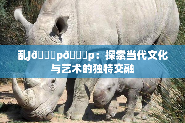 乱J🈚p🈚p：探索当代文化与艺术的独特交融