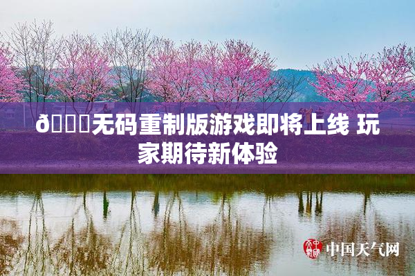 🔞无码重制版游戏即将上线 玩家期待新体验