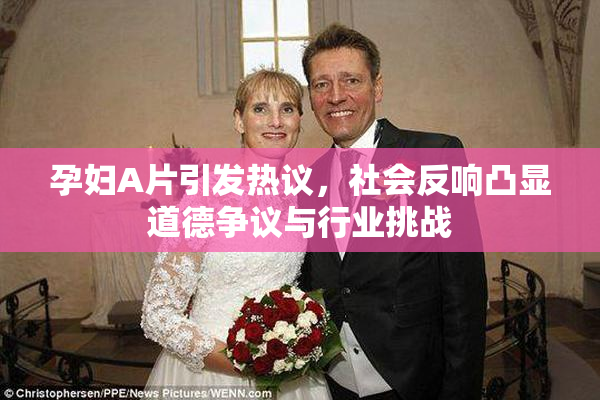 孕妇A片引发热议，社会反响凸显道德争议与行业挑战