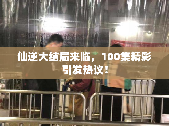 仙逆大结局来临，100集精彩引发热议！