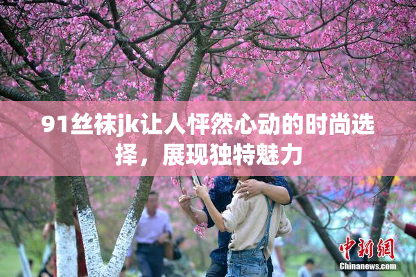 91丝袜jk让人怦然心动的时尚选择，展现独特魅力