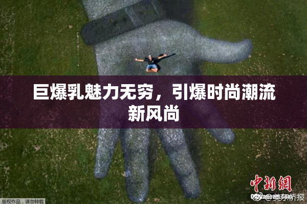 巨爆乳魅力无穷，引爆时尚潮流新风尚