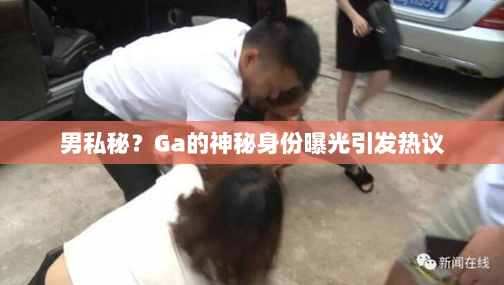 男私秘？Ga的神秘身份曝光引发热议