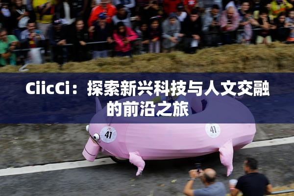 CiicCi：探索新兴科技与人文交融的前沿之旅
