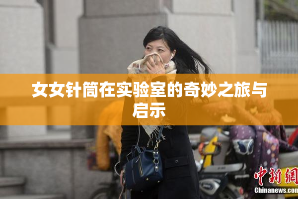 女女针筒在实验室的奇妙之旅与启示