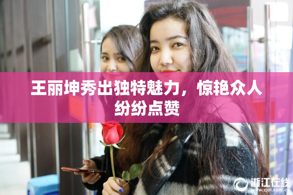王丽坤秀出独特魅力，惊艳众人纷纷点赞