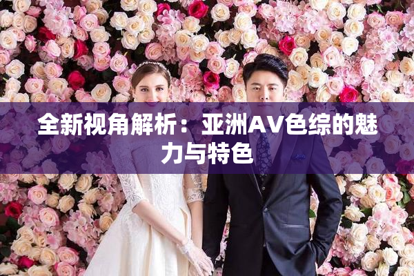 全新视角解析：亚洲AV色综的魅力与特色