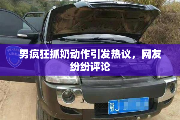 男疯狂抓奶动作引发热议，网友纷纷评论