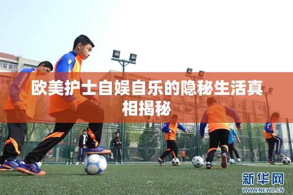 欧美护士自娱自乐的隐秘生活真相揭秘