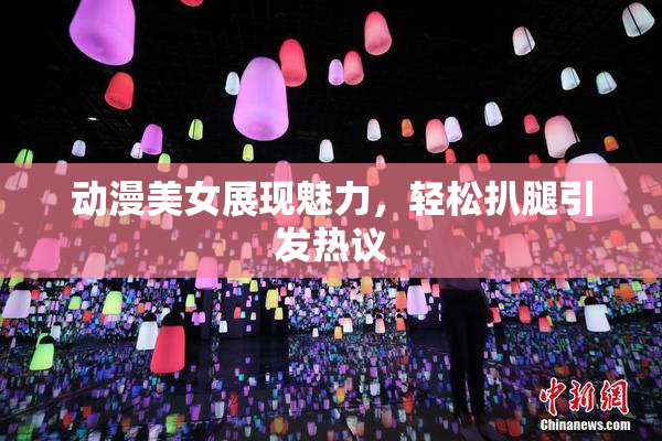 动漫美女展现魅力，轻松扒腿引发热议