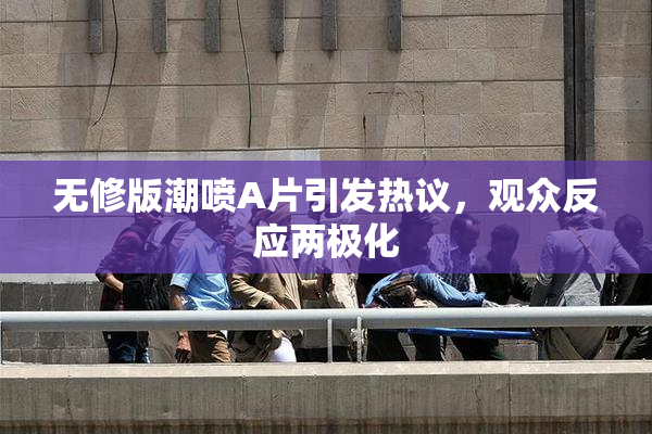无修版潮喷A片引发热议，观众反应两极化