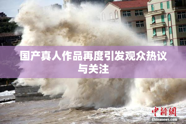 国产真人作品再度引发观众热议与关注